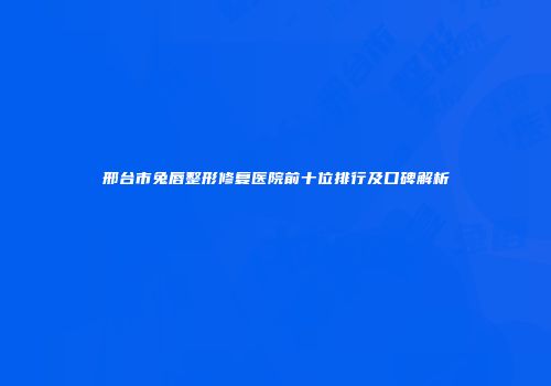 邢台市兔唇整形修复医院前十位排行及口碑解析