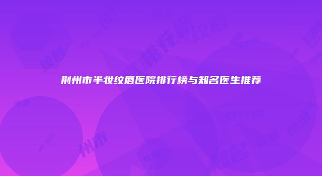 荆州市半妆纹唇医院排行榜与知名医生推荐