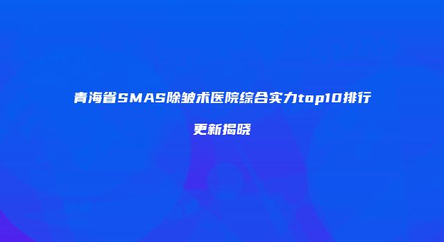 青海省SMAS除皱术医院综合实力top10排行更新揭晓
