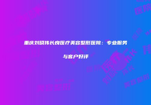 重庆刘晓伟长良医疗美容整形医院：专业服务与客户好评