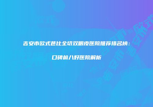 吉安市欧式芭比全切双眼皮医院推荐排名榜：口碑前八好医院解析
