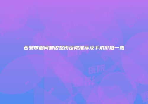 西安市眉间皱纹整形医院推荐及手术价格一览