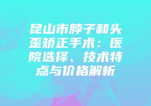 昆山市脖子和头歪矫正手术：医院选择、技术特点与价格解析