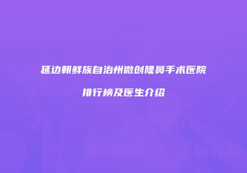 延边朝鲜族自治州微创隆鼻手术医院排行榜及医生介绍