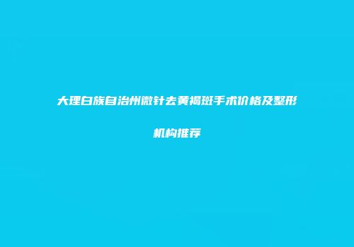 大理白族自治州微针去黄褐斑手术价格及整形机构推荐