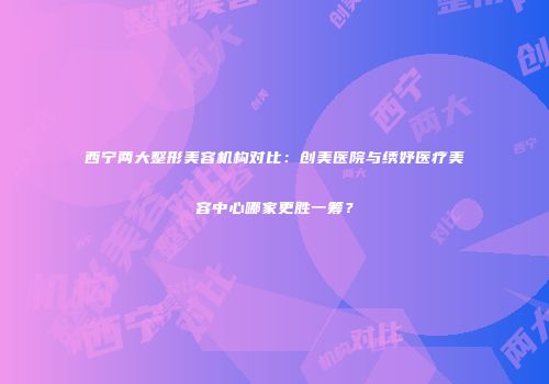 西宁两大整形美容机构对比：创美医院与绣妤医疗美容中心哪家更胜一筹？