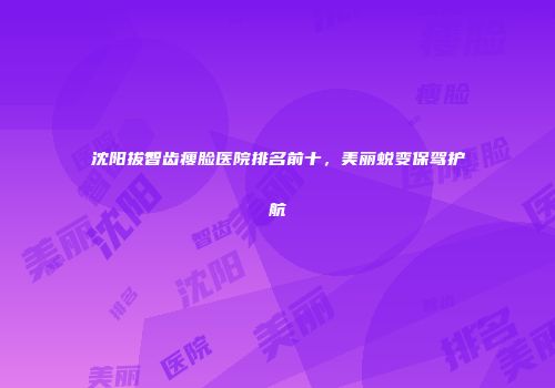 沈阳拔智齿瘦脸医院排名前十，美丽蜕变保驾护航