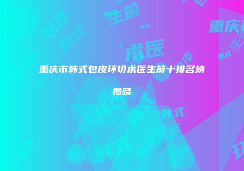 重庆市韩式包皮环切术医生前十排名榜揭晓