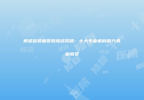 烤瓷冠修复医院排名揭晓：十大专业机构助力美丽蜕变