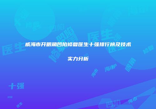 威海市开眼角凹陷修复医生十强排行榜及技术实力分析