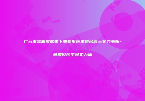 广元市双眼皮松弛下垂整形医生排名前三实力解析-杨茂俊医生是实力派