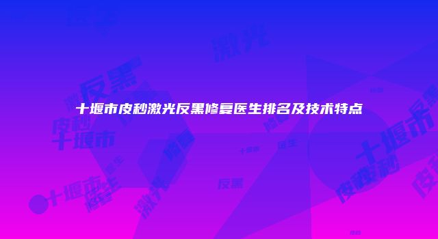 十堰市皮秒激光反黑修复医生排名及技术特点