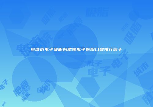 宣城市电子吸脂减肥瘦肚子医院口碑排行前十
