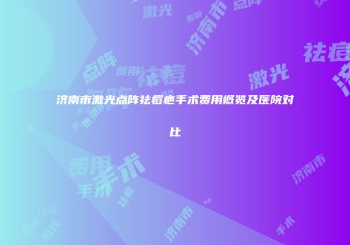 济南市激光点阵祛痘疤手术费用概览及医院对比