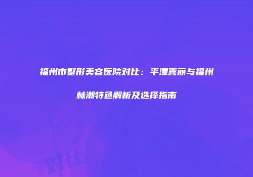 福州市整形美容医院对比：平潭喜丽与福州林潮特色解析及选择指南