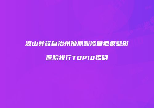 凉山彝族自治州玻尿酸修复疤痕整形医院排行TOP10揭晓