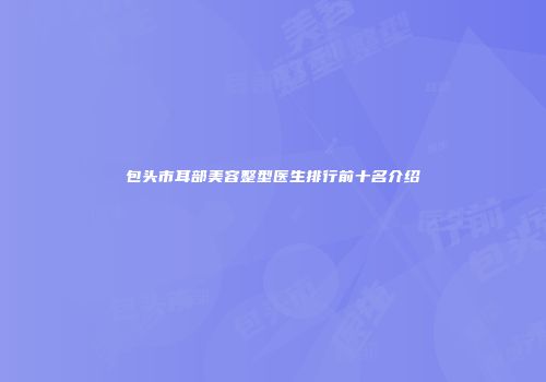 包头市耳部美容整型医生排行前十名介绍