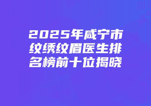 2025年咸宁市纹绣纹眉医生排名榜前十位揭晓