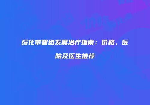 绥化市智齿发黑治疗指南：价格、医院及医生推荐