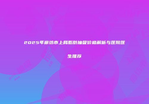2025年廊坊市上臂脂肪抽吸价格解析与医院医生推荐
