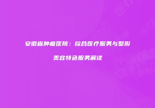 安徽省肿瘤医院：综合医疗服务与整形美容特色服务解读