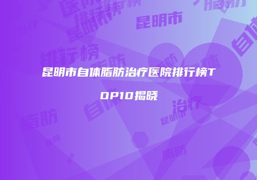 昆明市自体脂肪治疗医院排行榜TOP10揭晓