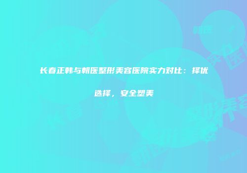 长春正韩与朝医整形美容医院实力对比：择优选择，安全塑美