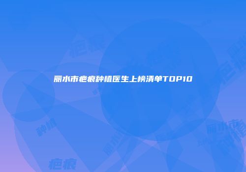 丽水市疤痕种植医生上榜清单TOP10