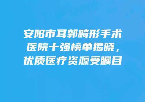 安阳市耳郭畸形手术医院十强榜单揭晓，优质医疗资源受瞩目