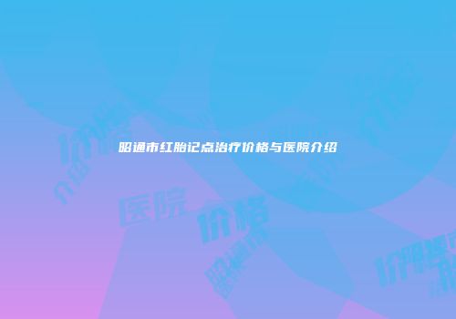 昭通市红胎记点治疗价格与医院介绍