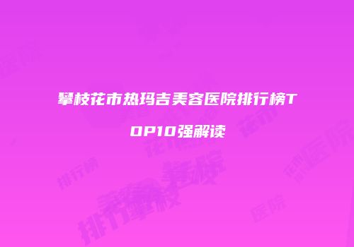 攀枝花市热玛吉美容医院排行榜TOP10强解读