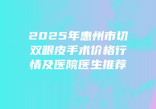 2025年惠州市切双眼皮手术价格行情及医院医生推荐