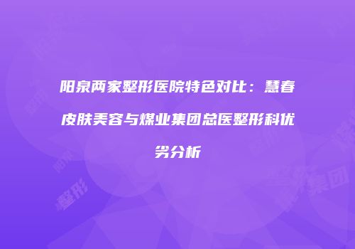阳泉两家整形医院特色对比：慧春皮肤美容与煤业集团总医整形科优劣分析