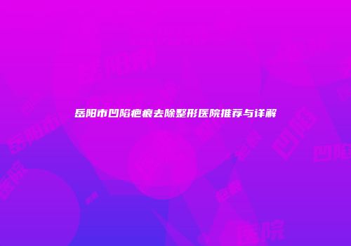 岳阳市凹陷疤痕去除整形医院推荐与详解