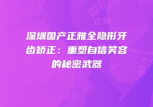 深圳国产正雅全隐形牙齿矫正：重塑自信笑容的秘密武器