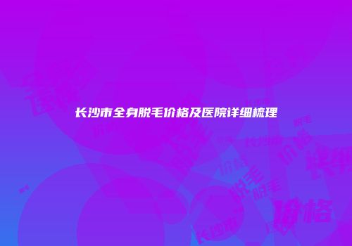 长沙市全身脱毛价格及医院详细梳理