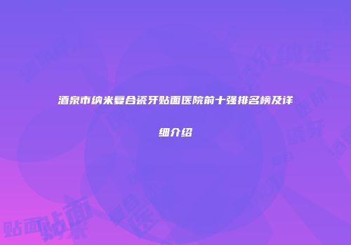 酒泉市纳米复合瓷牙贴面医院前十强排名榜及详细介绍