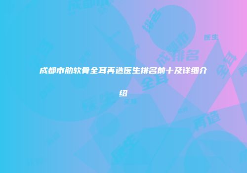 成都市肋软骨全耳再造医生排名前十及详细介绍