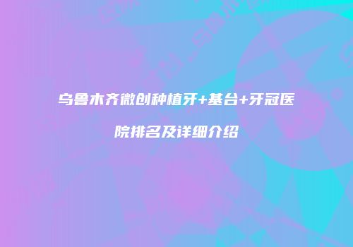 乌鲁木齐微创种植牙+基台+牙冠医院排名及详细介绍