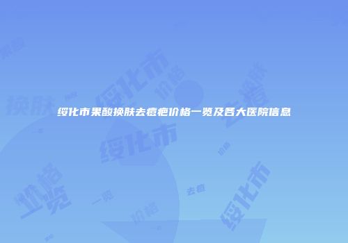 绥化市果酸换肤去痘疤价格一览及各大医院信息
