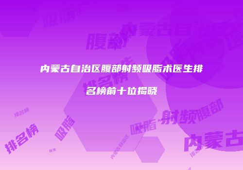 内蒙古自治区腹部射频吸脂术医生排名榜前十位揭晓