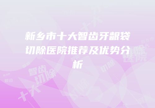 新乡市十大智齿牙龈袋切除医院推荐及优势分析