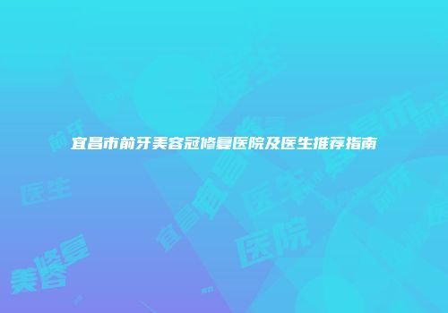 宜昌市前牙美容冠修复医院及医生推荐指南