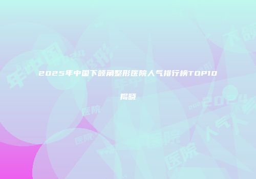 2025年中国下颌角整形医院人气排行榜TOP10揭晓