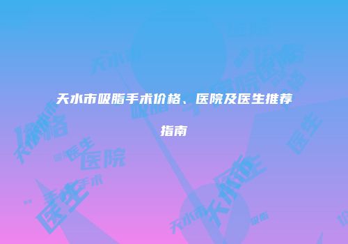 天水市吸脂手术价格、医院及医生推荐指南