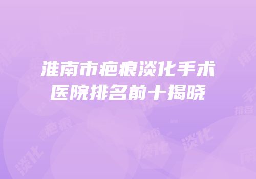 淮南市疤痕淡化手术医院排名前十揭晓