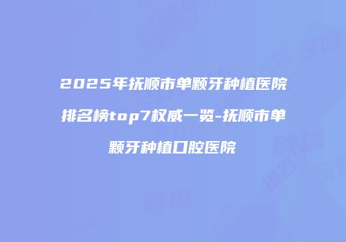2025年抚顺市单颗牙种植医院排名榜top7权威一览-抚顺市单颗牙种植口腔医院