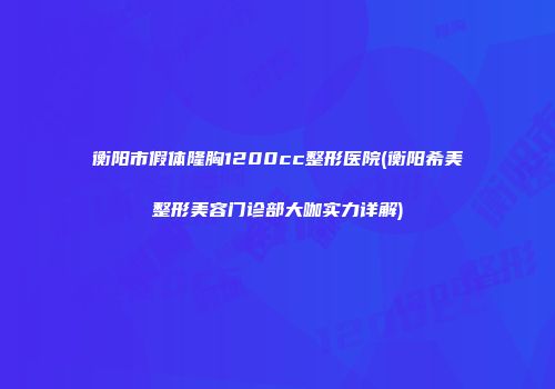 衡阳市假体隆胸1200cc整形医院(衡阳希美整形美容门诊部大咖实力详解)