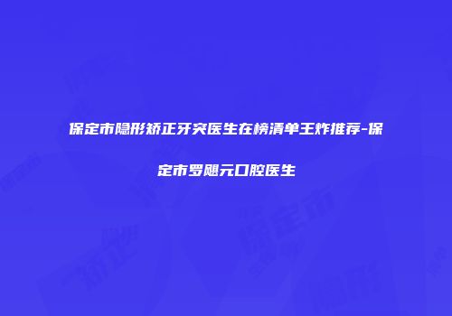 保定市隐形矫正牙突医生在榜清单王炸推荐-保定市罗飓元口腔医生