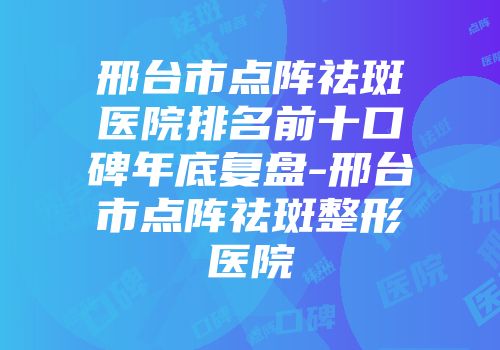 邢台市点阵祛斑医院排名前十口碑年底复盘-邢台市点阵祛斑整形医院
